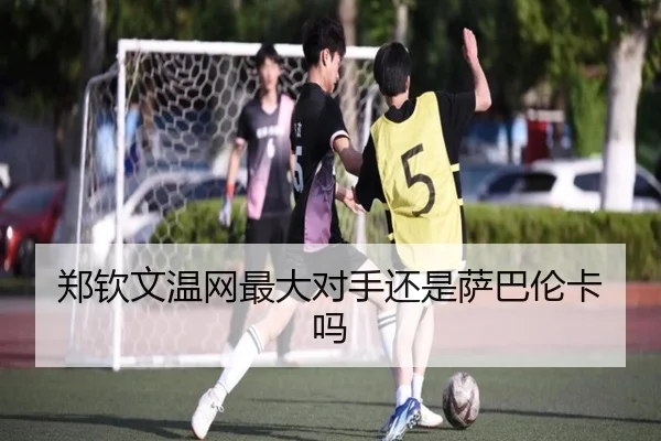 郑钦文温网最大对手还是萨巴伦卡吗